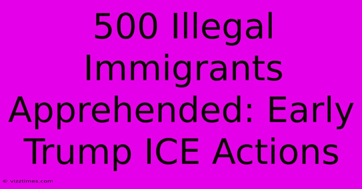 500 Illegal Immigrants Apprehended: Early Trump ICE Actions