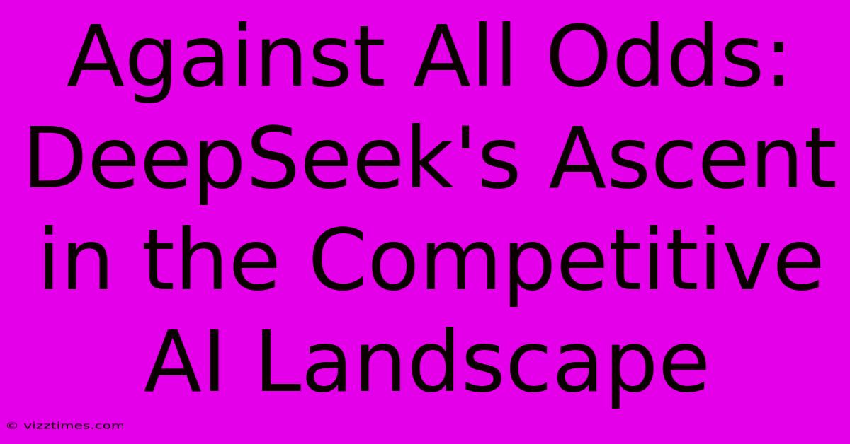 Against All Odds: DeepSeek's Ascent In The Competitive AI Landscape