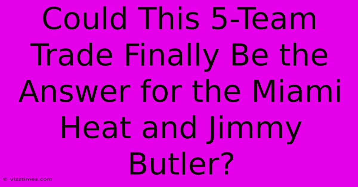 Could This 5-Team Trade Finally Be The Answer For The Miami Heat And Jimmy Butler?