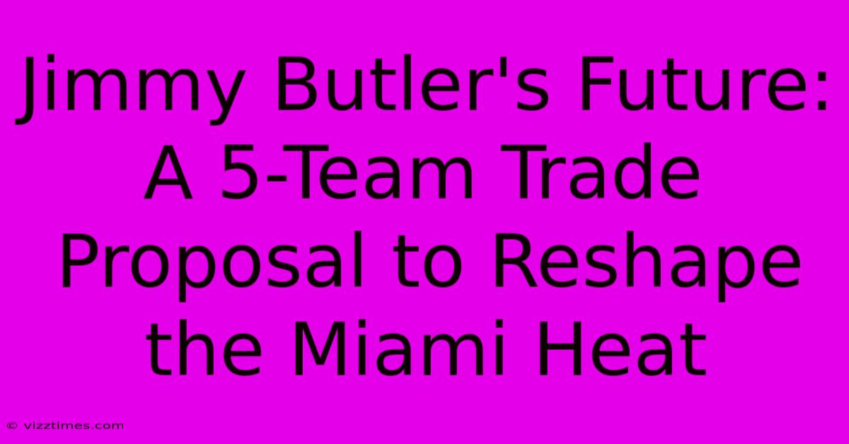 Jimmy Butler's Future: A 5-Team Trade Proposal To Reshape The Miami Heat