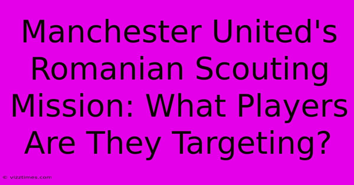 Manchester United's Romanian Scouting Mission: What Players Are They Targeting?