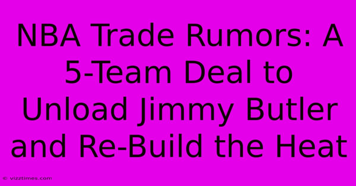 NBA Trade Rumors: A 5-Team Deal To Unload Jimmy Butler And Re-Build The Heat